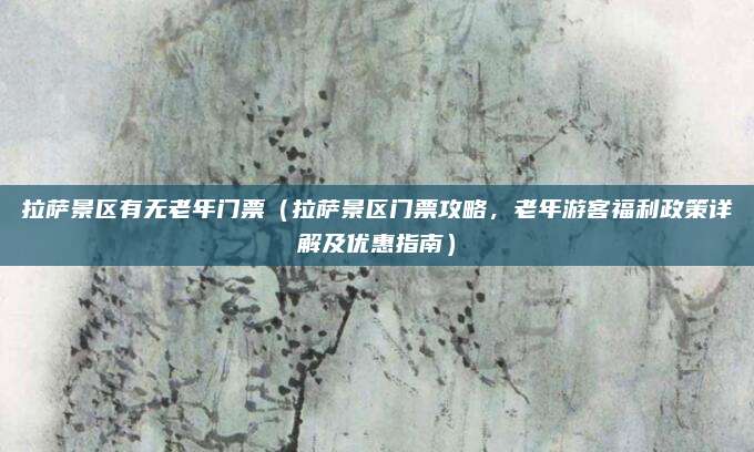 拉萨景区有无老年门票（拉萨景区门票攻略，老年游客福利政策详解及优惠指南）