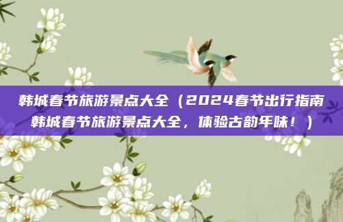 韩城春节旅游景点大全(2024春节出行指南韩城春节旅游景点大全,体验古韵年味!)