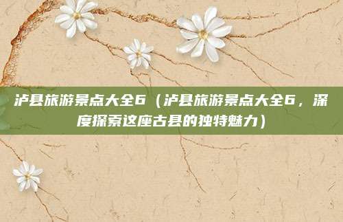 泸县旅游景点大全6(泸县旅游景点大全6,深度探索这座古县的独特魅力)