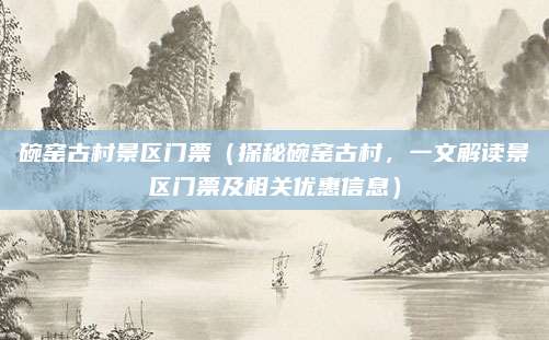 碗窑古村景区门票(探秘碗窑古村,一文解读景区门票及相关优惠信息)
