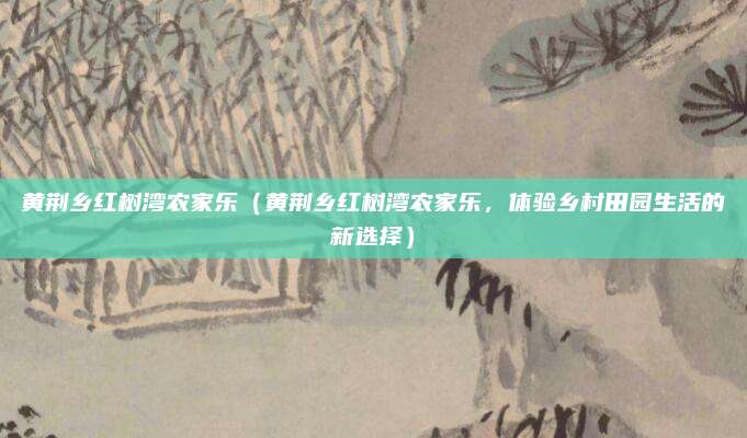 黄荆乡红树湾农家乐(黄荆乡红树湾农家乐,体验乡村田园生活的新选择)