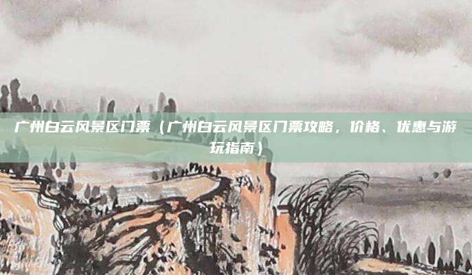 广州白云风景区门票(广州白云风景区门票攻略,价格、优惠与游玩指南)