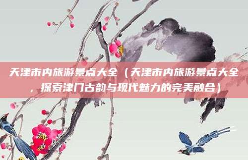 天津市内旅游景点大全(天津市内旅游景点大全,探索津门古韵与现代魅力的完美融合)