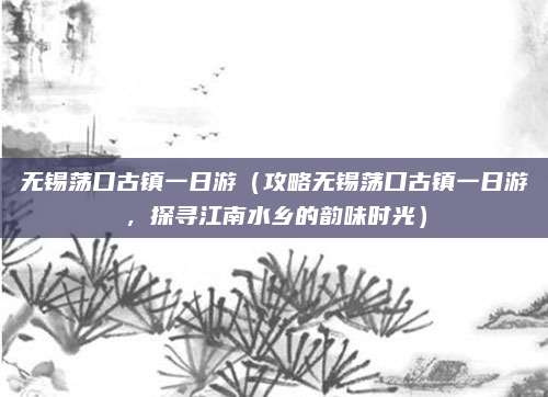 无锡荡口古镇一日游(攻略无锡荡口古镇一日游,探寻江南水乡的韵味时光)