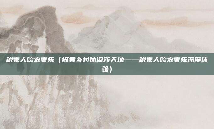 税家大院农家乐(探索乡村休闲新天地——税家大院农家乐深度体验)