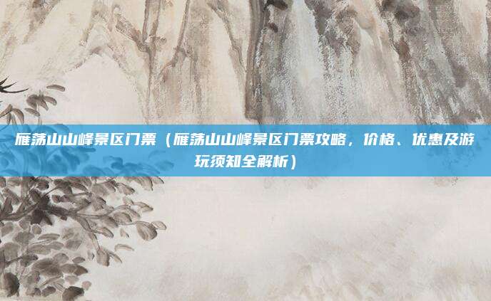 雁荡山山峰景区门票(雁荡山山峰景区门票攻略,价格、优惠及游玩须知全解析)