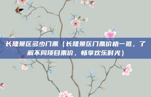 长隆景区多少门票(长隆景区门票价格一览,了解不同项目票价,畅享欢乐时光)