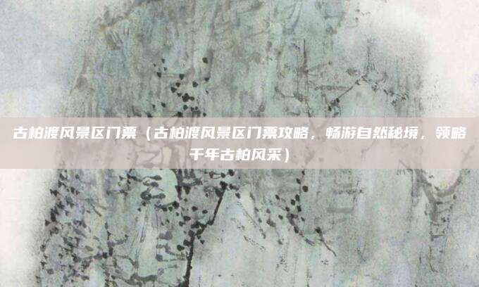 古柏渡风景区门票(古柏渡风景区门票攻略,畅游自然秘境,领略千年古柏风采)