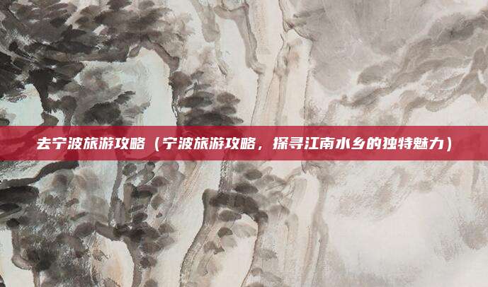 去宁波旅游攻略(宁波旅游攻略,探寻江南水乡的独特魅力)