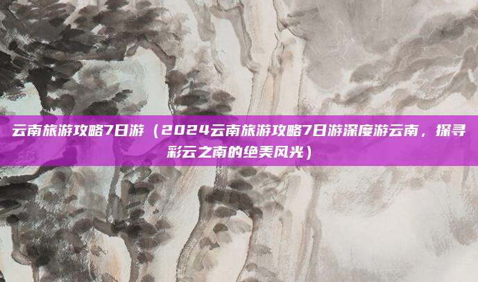 云南旅游攻略7日游(2024云南旅游攻略7日游深度游云南,探寻彩云之南的绝美风光)