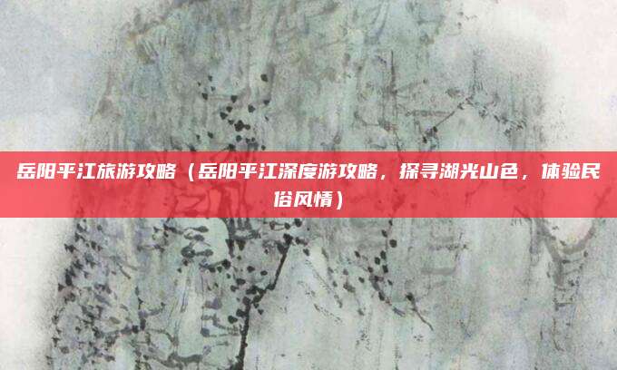 岳阳平江旅游攻略(岳阳平江深度游攻略,探寻湖光山色,体验民俗风情)