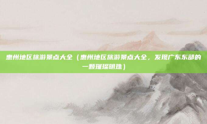 惠州地区旅游景点大全（惠州地区旅游景点大全，发现广东东部的一颗璀璨明珠）