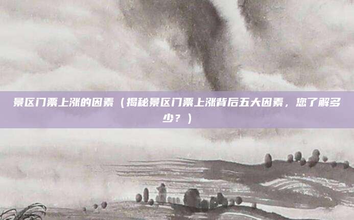 景区门票上涨的因素(揭秘景区门票上涨背后五大因素,您了解多少?)