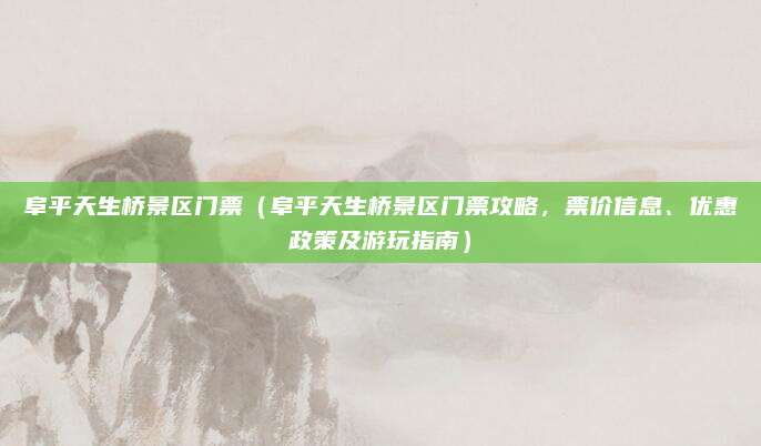 阜平天生桥景区门票（阜平天生桥景区门票攻略，票价信息、优惠政策及游玩指南）