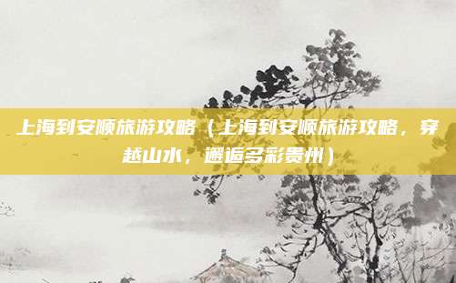 上海到安顺旅游攻略(上海到安顺旅游攻略,穿越山水,邂逅多彩贵州)