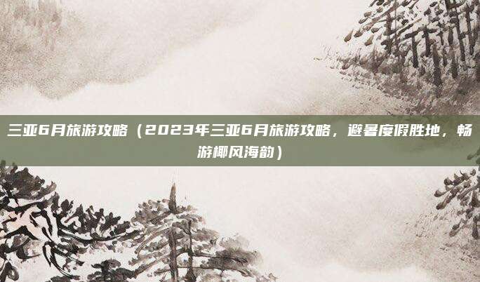 三亚6月旅游攻略(2023年三亚6月旅游攻略,避暑度假胜地,畅游椰风海韵)