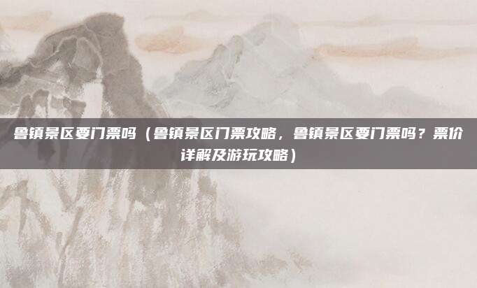 鲁镇景区要门票吗(鲁镇景区门票攻略,鲁镇景区要门票吗?票价详解及游玩攻略)