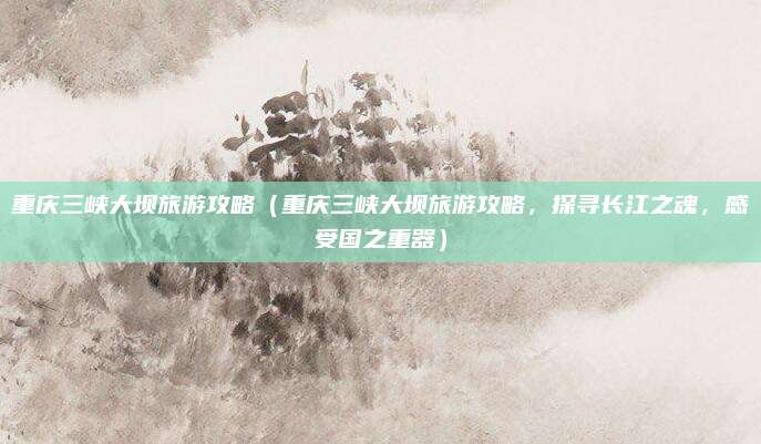 重庆三峡大坝旅游攻略(重庆三峡大坝旅游攻略,探寻长江之魂,感受国之重器)