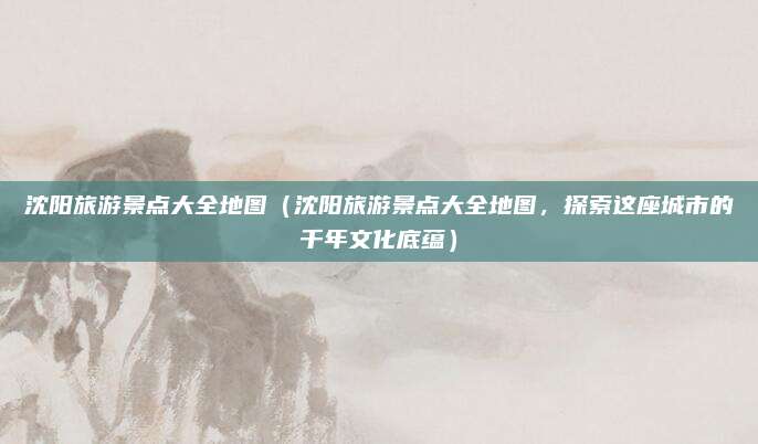 沈阳旅游景点大全地图(沈阳旅游景点大全地图,探索这座城市的千年文化底蕴)