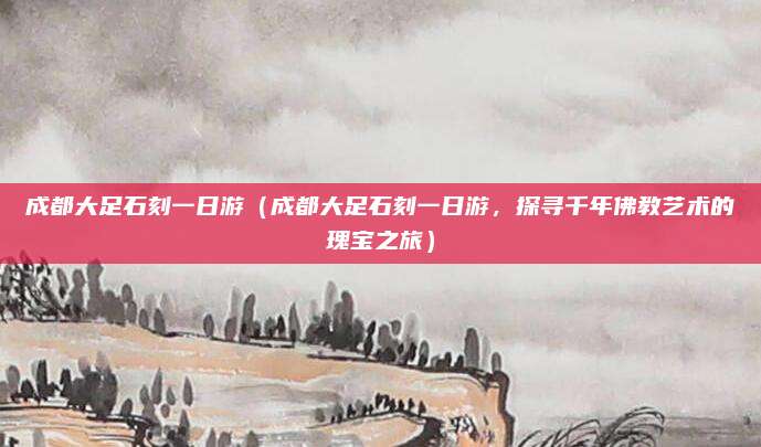 成都大足石刻一日游(成都大足石刻一日游,探寻千年佛教艺术的瑰宝之旅)