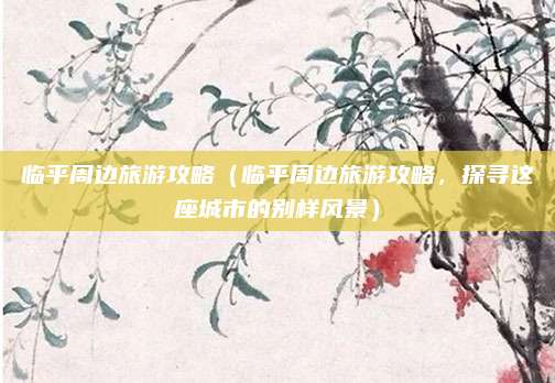 临平周边旅游攻略(临平周边旅游攻略,探寻这座城市的别样风景)