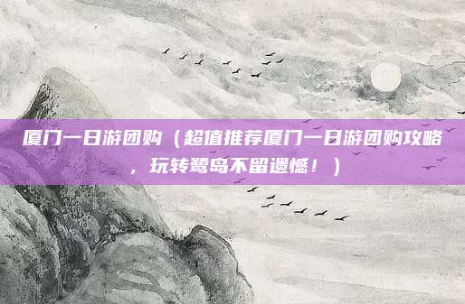 厦门一日游团购(超值推荐厦门一日游团购攻略,玩转鹭岛不留遗憾!)
