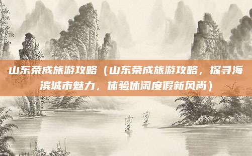 山东荣成旅游攻略(山东荣成旅游攻略,探寻海滨城市魅力,体验休闲度假新风尚)