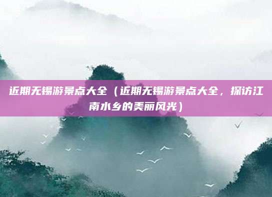 近期无锡游景点大全(近期无锡游景点大全,探访江南水乡的美丽风光)