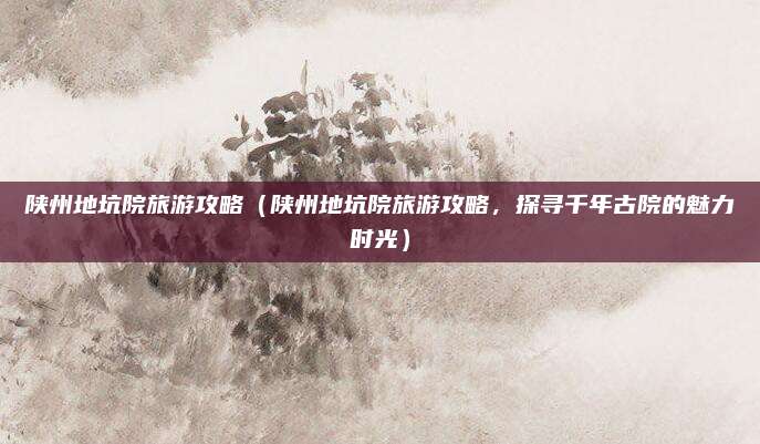 陕州地坑院旅游攻略(陕州地坑院旅游攻略,探寻千年古院的魅力时光)