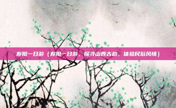 寿阳一日游（寿阳一日游，探寻山西古韵，体验民俗风情）
