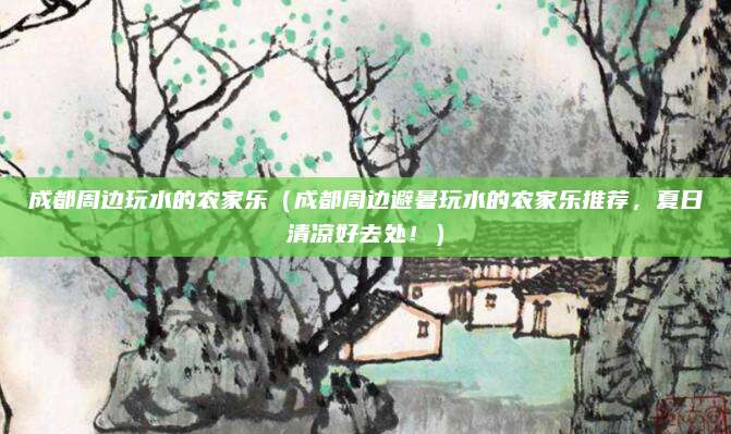 成都周边玩水的农家乐（成都周边避暑玩水的农家乐推荐，夏日清凉好去处！）