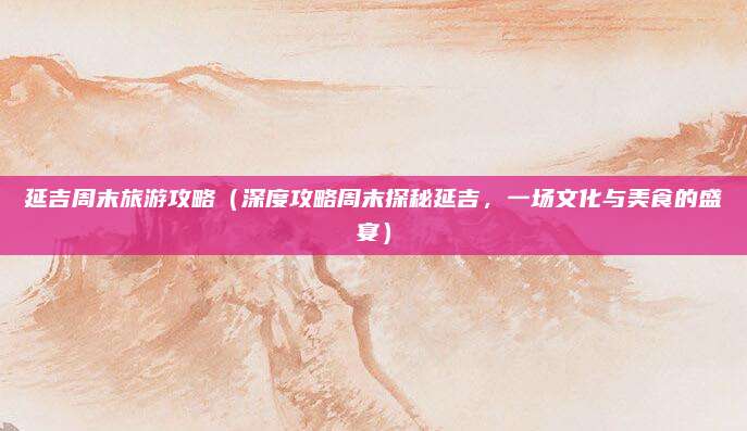 延吉周末旅游攻略（深度攻略周末探秘延吉，一场文化与美食的盛宴）