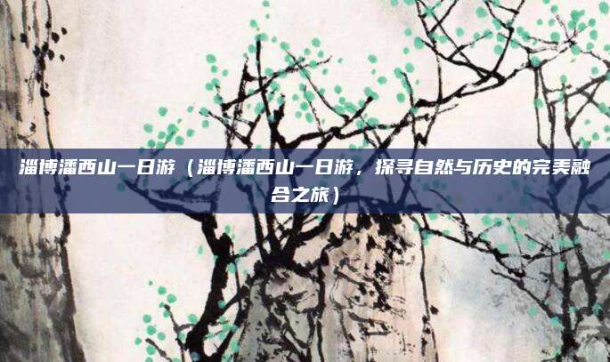 淄博潘西山一日游（淄博潘西山一日游，探寻自然与历史的完美融合之旅）
