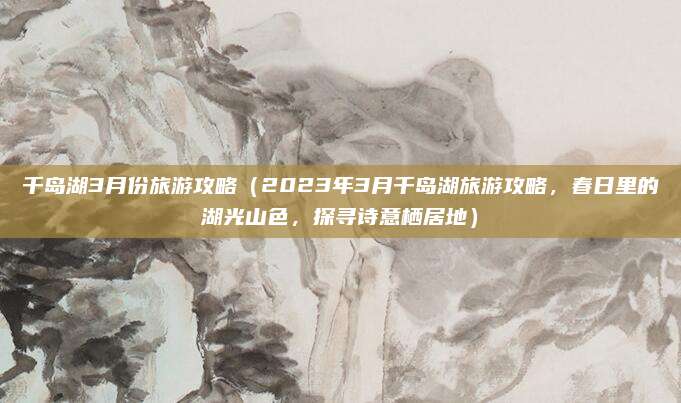 千岛湖3月份旅游攻略（2023年3月千岛湖旅游攻略，春日里的湖光山色，探寻诗意栖居地）