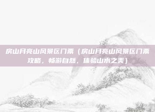 房山月亮山风景区门票（房山月亮山风景区门票攻略，畅游自然，体验山水之美）