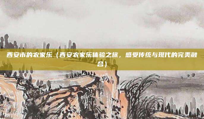 西安市的农家乐(西安农家乐体验之旅,感受传统与现代的完美融合)