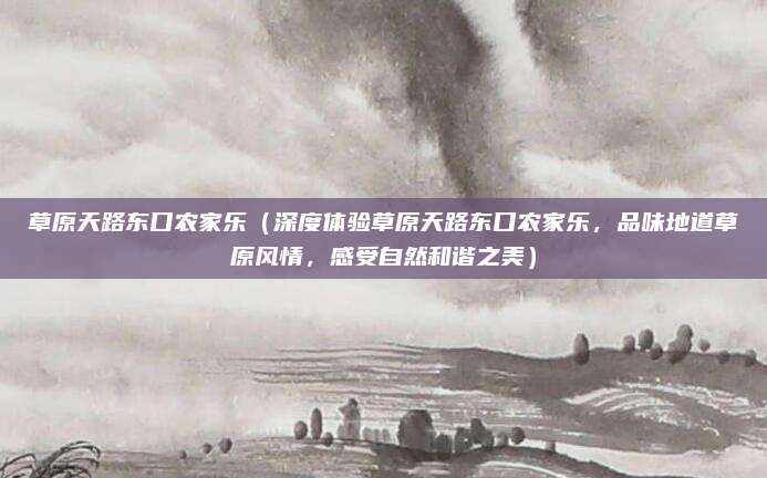 草原天路东口农家乐(深度体验草原天路东口农家乐,品味地道草原风情,感受自然和谐之美)