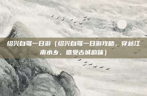 绍兴自驾一日游（绍兴自驾一日游攻略，穿越江南水乡，感受古城韵味）