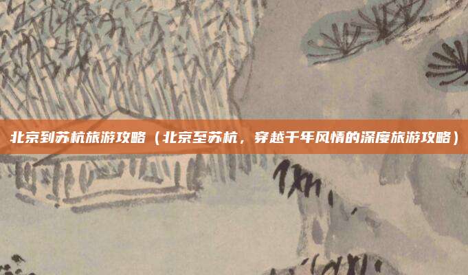 北京到苏杭旅游攻略（北京至苏杭，穿越千年风情的深度旅游攻略）