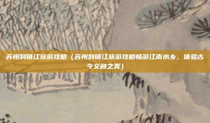 苏州到镇江旅游攻略(苏州到镇江旅游攻略畅游江南水乡,体验古今交融之美)