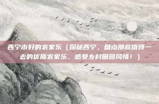 西宁市好的农家乐(探秘西宁,盘点那些值得一去的优质农家乐,感受乡村田园风情!)
