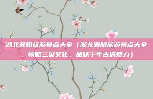 湖北襄阳旅游景点大全(湖北襄阳旅游景点大全,领略三国文化,品味千年古城魅力)