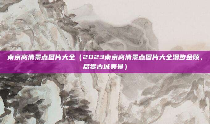 南京高清景点图片大全（2023南京高清景点图片大全漫步金陵，尽赏古城美景）
