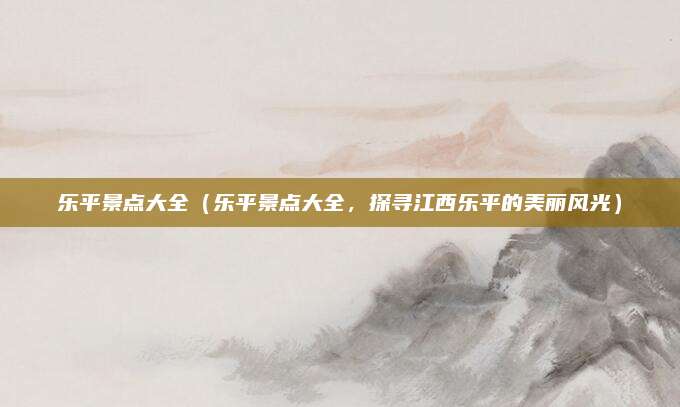 乐平景点大全（乐平景点大全，探寻江西乐平的美丽风光）