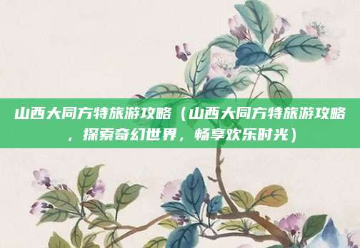 山西大同方特旅游攻略（山西大同方特旅游攻略，探索奇幻世界，畅享欢乐时光）