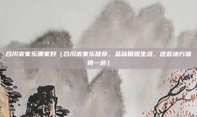 合川农家乐哪家好（合川农家乐推荐，品味田园生活，这些地方值得一游）