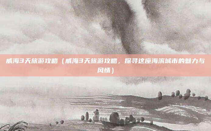威海3天旅游攻略（威海3天旅游攻略，探寻这座海滨城市的魅力与风情）