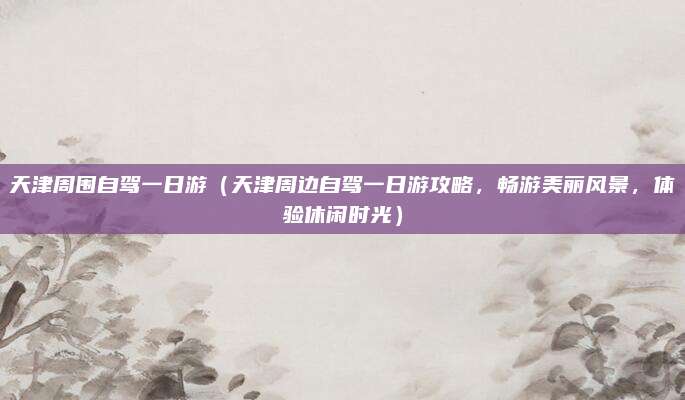 天津周围自驾一日游（天津周边自驾一日游攻略，畅游美丽风景，体验休闲时光）