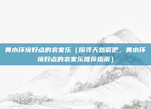 黄水环境好点的农家乐（探寻天然氧吧，黄水环境好点的农家乐推荐指南）