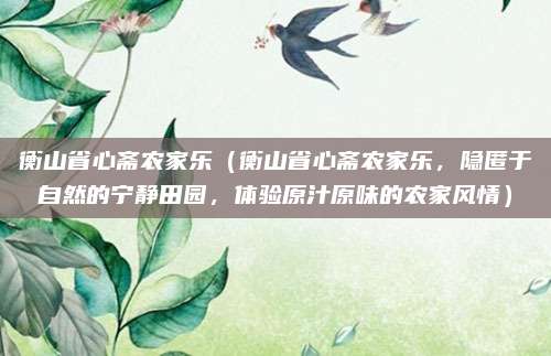 衡山省心斋农家乐（衡山省心斋农家乐，隐匿于自然的宁静田园，体验原汁原味的农家风情）